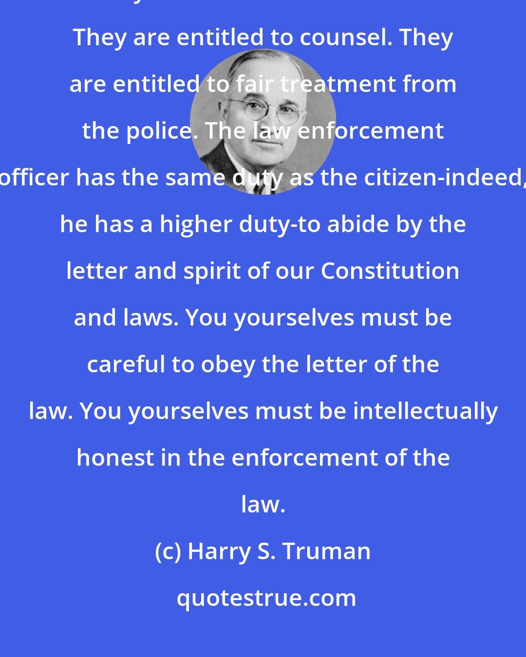 Harry S. Truman: [T]he guilty as well as the innocent are entitled to due process of law. They are entitled to a fair trial. They are entitled to counsel. They are entitled to fair treatment from the police. The law enforcement officer has the same duty as the citizen-indeed, he has a higher duty-to abide by the letter and spirit of our Constitution and laws. You yourselves must be careful to obey the letter of the law. You yourselves must be intellectually honest in the enforcement of the law.