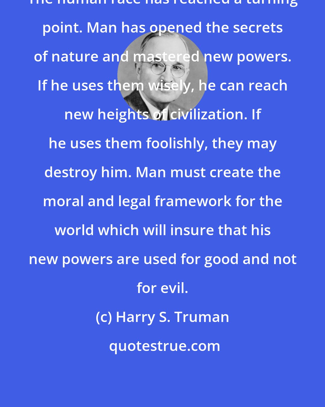 Harry S. Truman: The human race has reached a turning point. Man has opened the secrets of nature and mastered new powers. If he uses them wisely, he can reach new heights of civilization. If he uses them foolishly, they may destroy him. Man must create the moral and legal framework for the world which will insure that his new powers are used for good and not for evil.