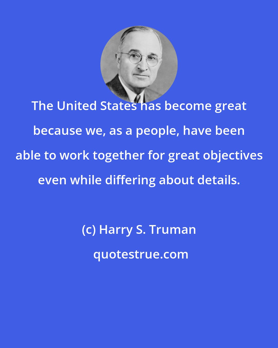 Harry S. Truman: The United States has become great because we, as a people, have been able to work together for great objectives even while differing about details.