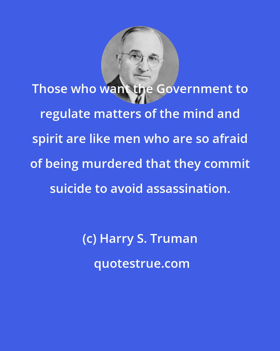 Harry S. Truman: Those who want the Government to regulate matters of the mind and spirit are like men who are so afraid of being murdered that they commit suicide to avoid assassination.