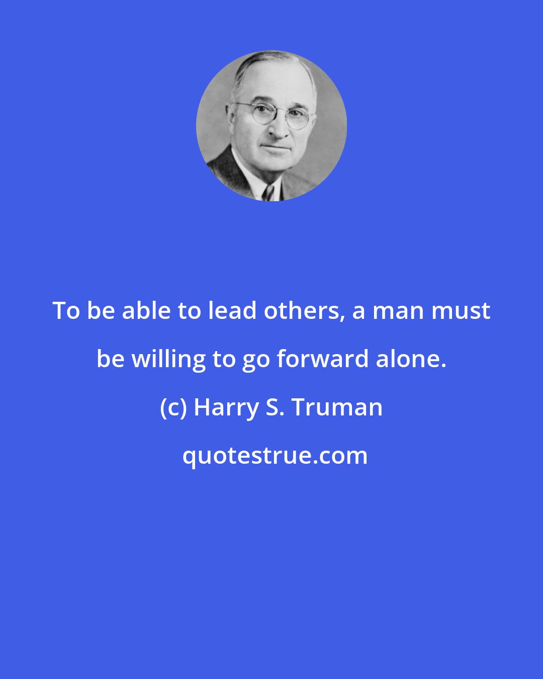 Harry S. Truman: To be able to lead others, a man must be willing to go forward alone.