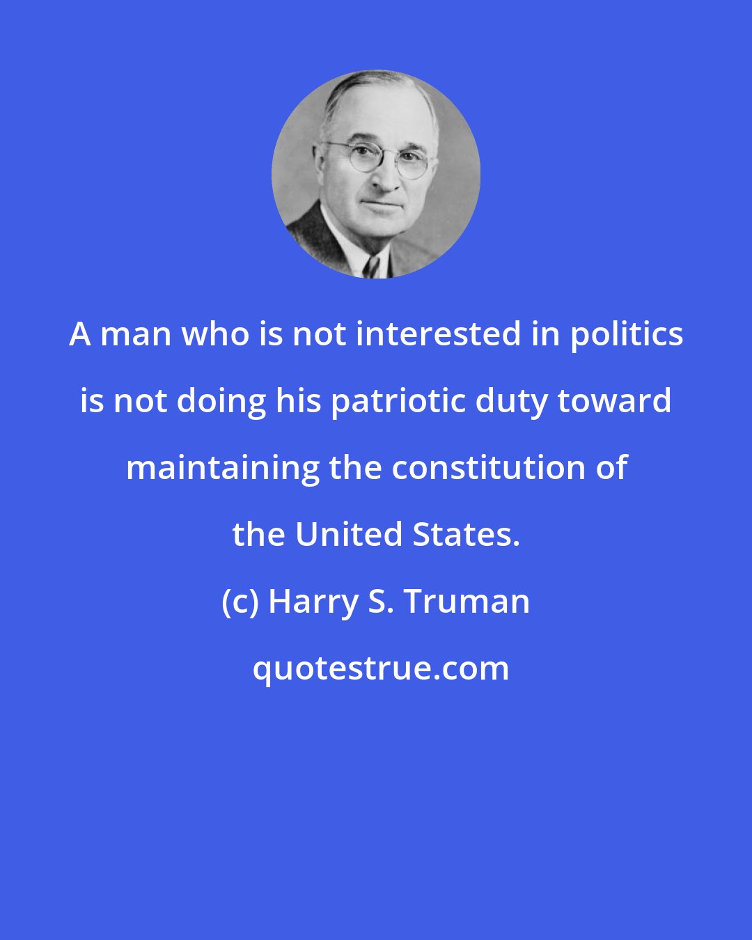 Harry S. Truman: A man who is not interested in politics is not doing his patriotic duty toward maintaining the constitution of the United States.