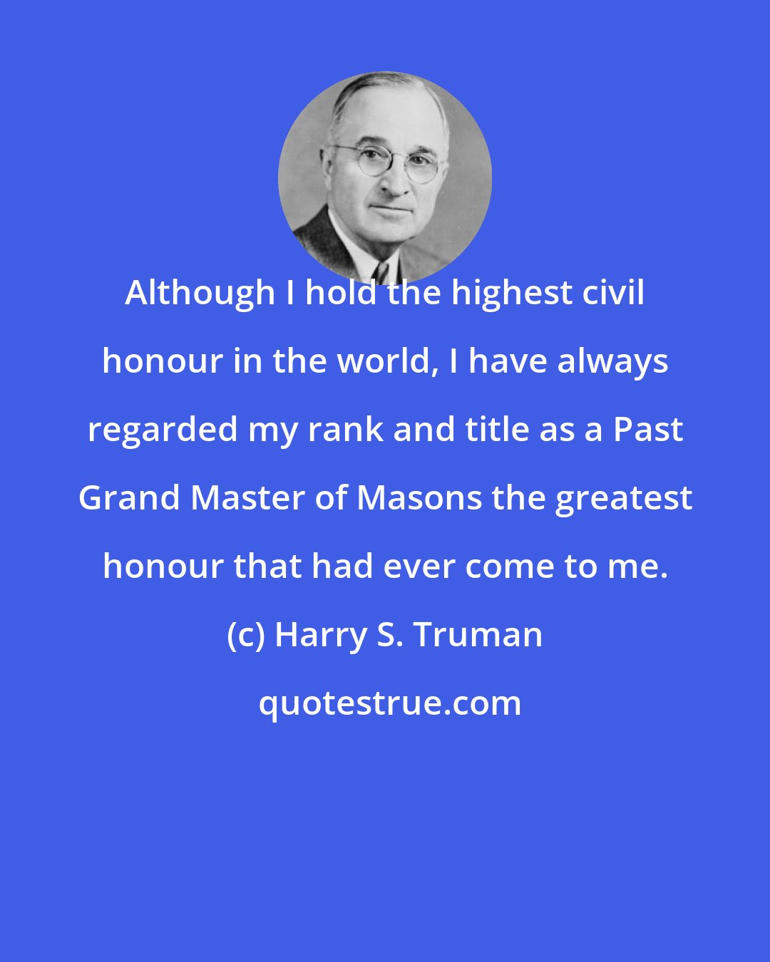 Harry S. Truman: Although I hold the highest civil honour in the world, I have always regarded my rank and title as a Past Grand Master of Masons the greatest honour that had ever come to me.