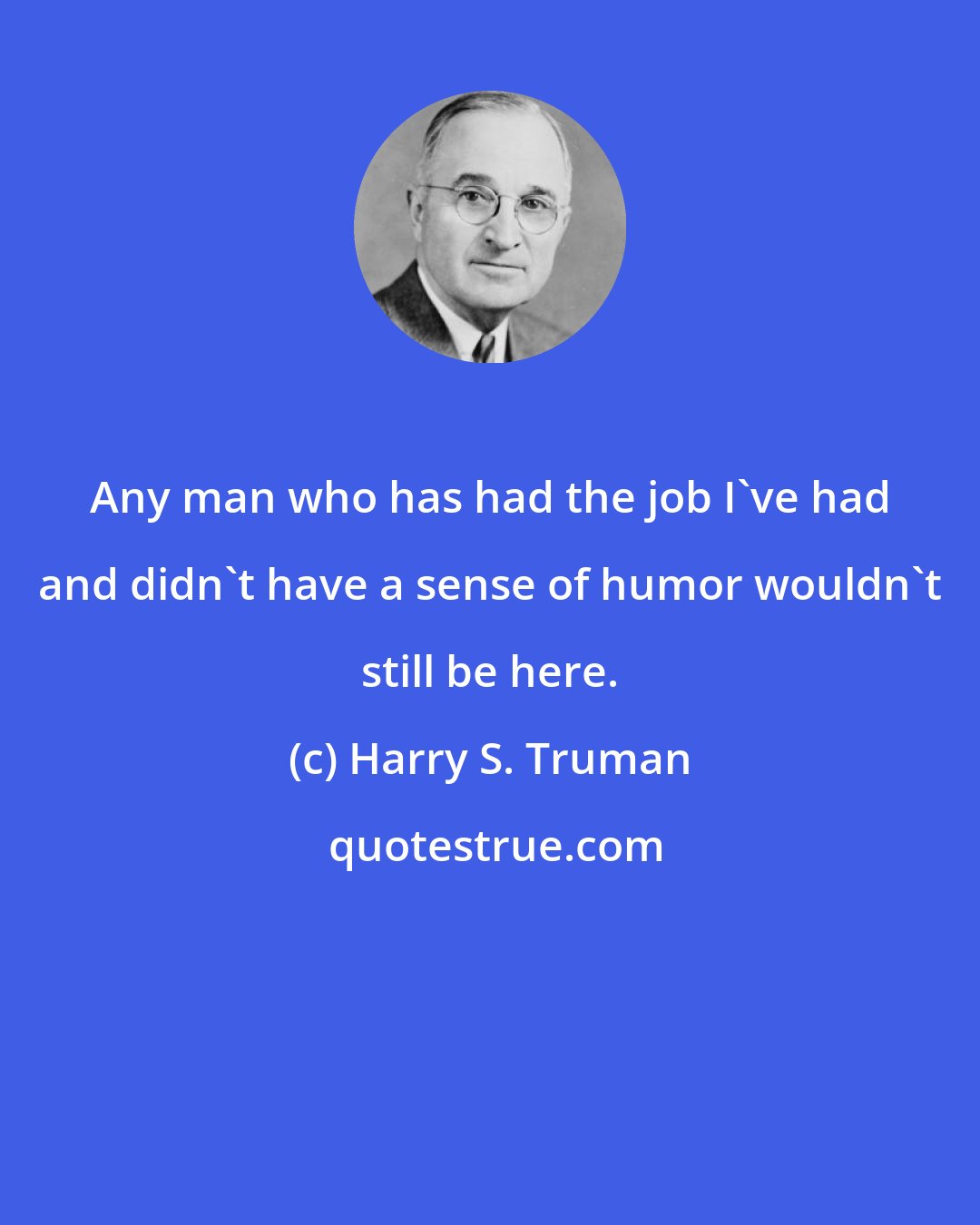 Harry S. Truman: Any man who has had the job I've had and didn't have a sense of humor wouldn't still be here.