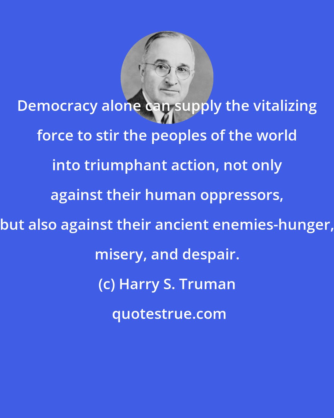 Harry S. Truman: Democracy alone can supply the vitalizing force to stir the peoples of the world into triumphant action, not only against their human oppressors, but also against their ancient enemies-hunger, misery, and despair.