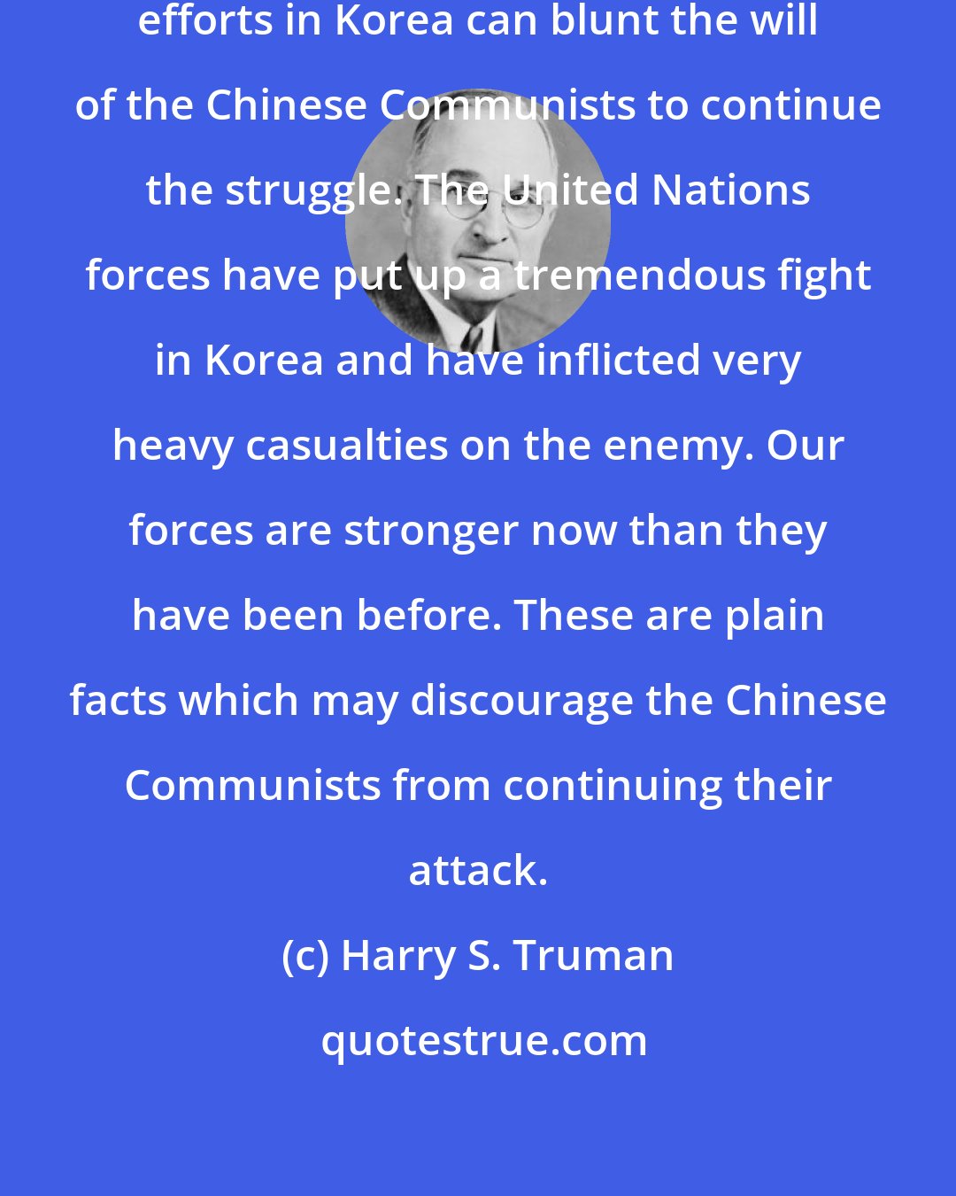 Harry S. Truman: First of all, it is clear that our efforts in Korea can blunt the will of the Chinese Communists to continue the struggle. The United Nations forces have put up a tremendous fight in Korea and have inflicted very heavy casualties on the enemy. Our forces are stronger now than they have been before. These are plain facts which may discourage the Chinese Communists from continuing their attack.