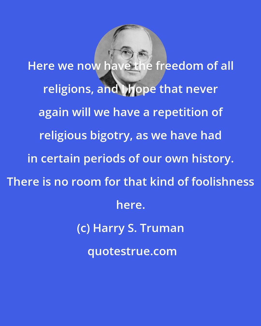 Harry S. Truman: Here we now have the freedom of all religions, and I hope that never again will we have a repetition of religious bigotry, as we have had in certain periods of our own history. There is no room for that kind of foolishness here.