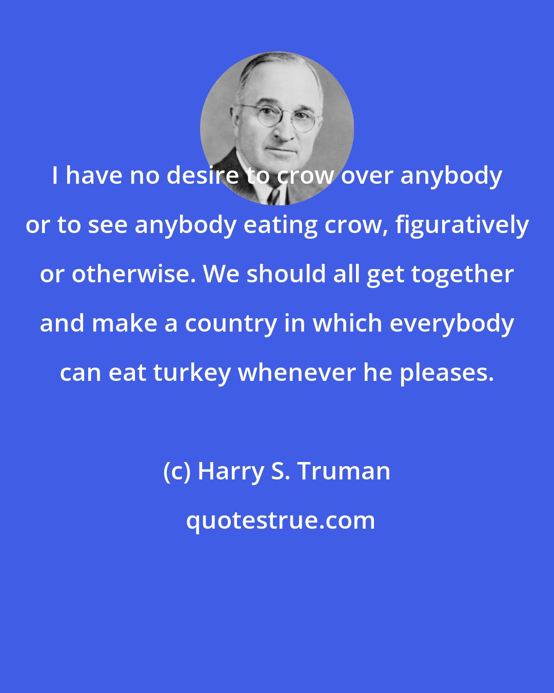 Harry S. Truman: I have no desire to crow over anybody or to see anybody eating crow, figuratively or otherwise. We should all get together and make a country in which everybody can eat turkey whenever he pleases.