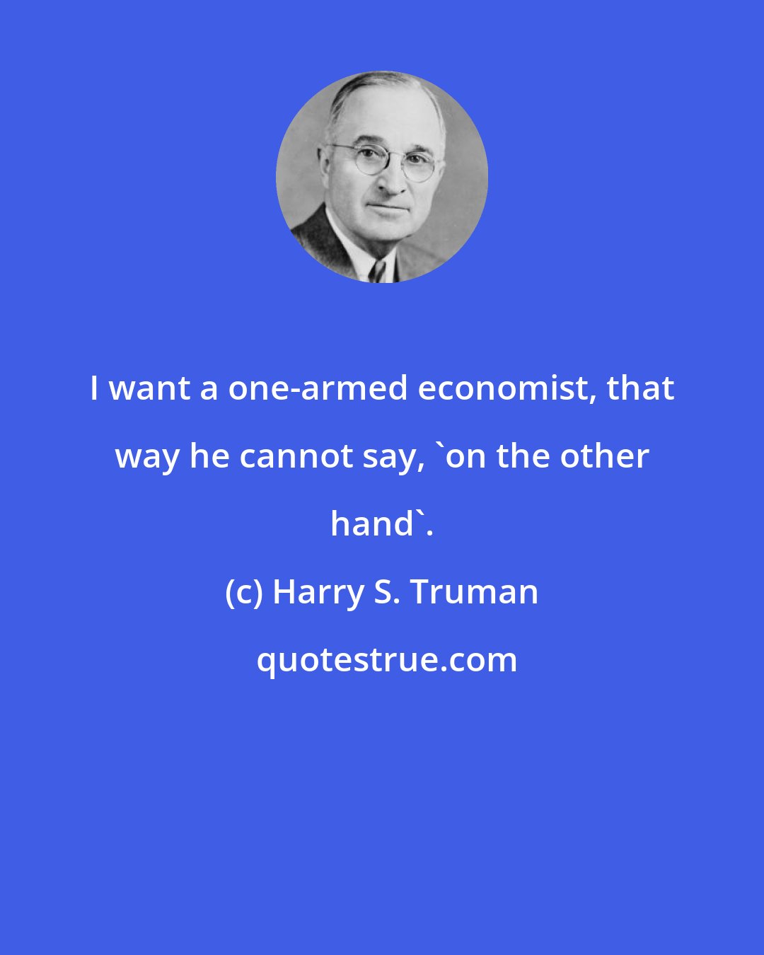 Harry S. Truman: I want a one-armed economist, that way he cannot say, 'on the other hand'.