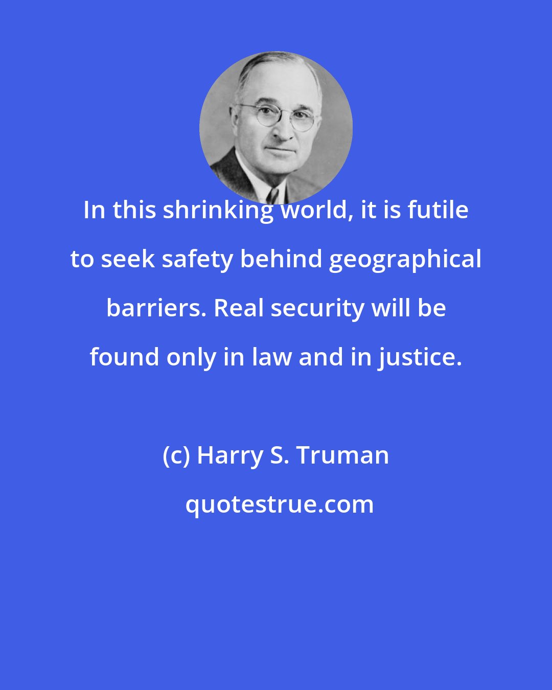 Harry S. Truman: In this shrinking world, it is futile to seek safety behind geographical barriers. Real security will be found only in law and in justice.