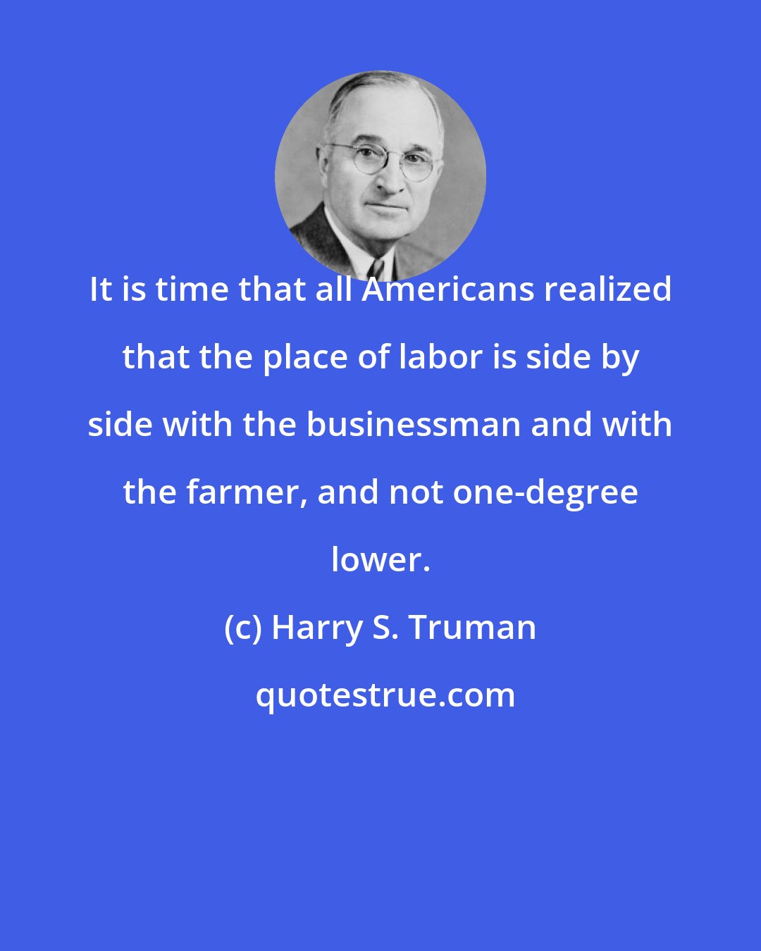 Harry S. Truman: It is time that all Americans realized that the place of labor is side by side with the businessman and with the farmer, and not one-degree lower.