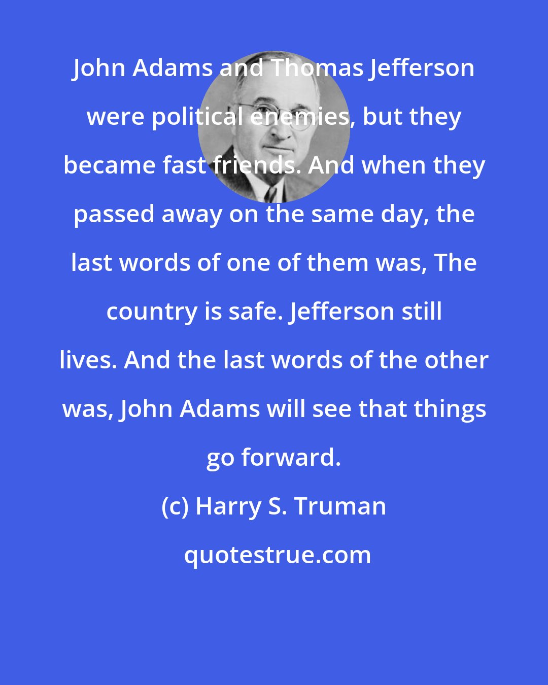 Harry S. Truman: John Adams and Thomas Jefferson were political enemies, but they became fast friends. And when they passed away on the same day, the last words of one of them was, The country is safe. Jefferson still lives. And the last words of the other was, John Adams will see that things go forward.