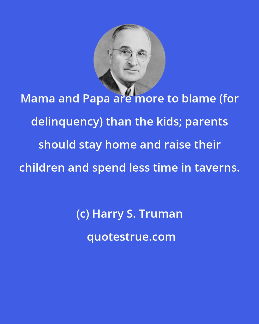 Harry S. Truman: Mama and Papa are more to blame (for delinquency) than the kids; parents should stay home and raise their children and spend less time in taverns.