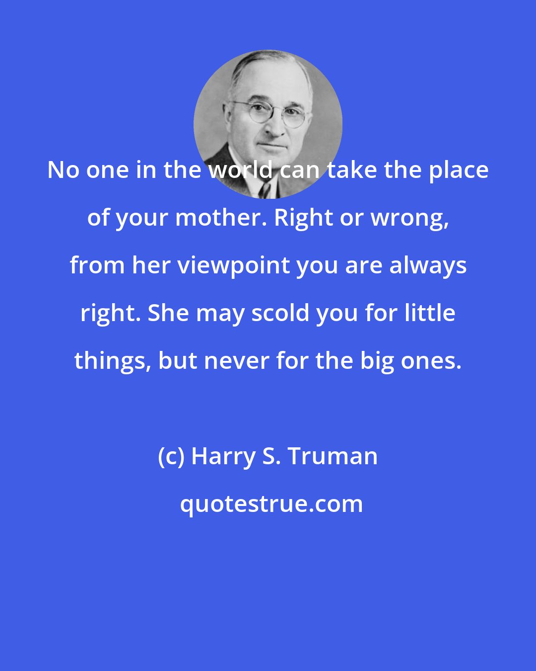 Harry S. Truman: No one in the world can take the place of your mother. Right or wrong, from her viewpoint you are always right. She may scold you for little things, but never for the big ones.