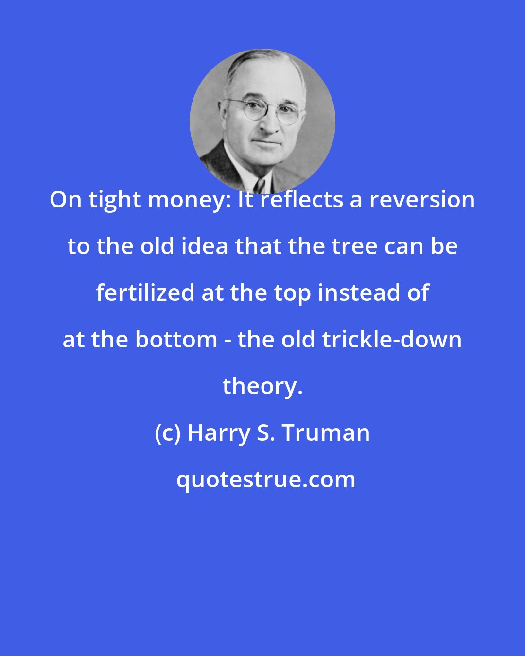 Harry S. Truman: On tight money: It reflects a reversion to the old idea that the tree can be fertilized at the top instead of at the bottom - the old trickle-down theory.