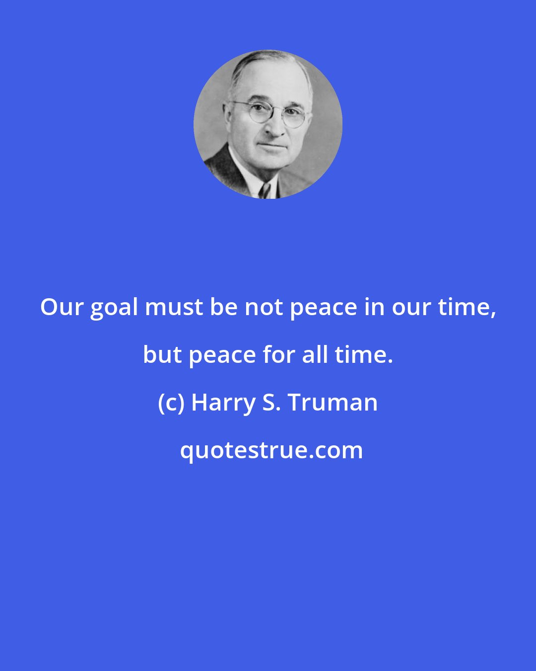 Harry S. Truman: Our goal must be not peace in our time, but peace for all time.