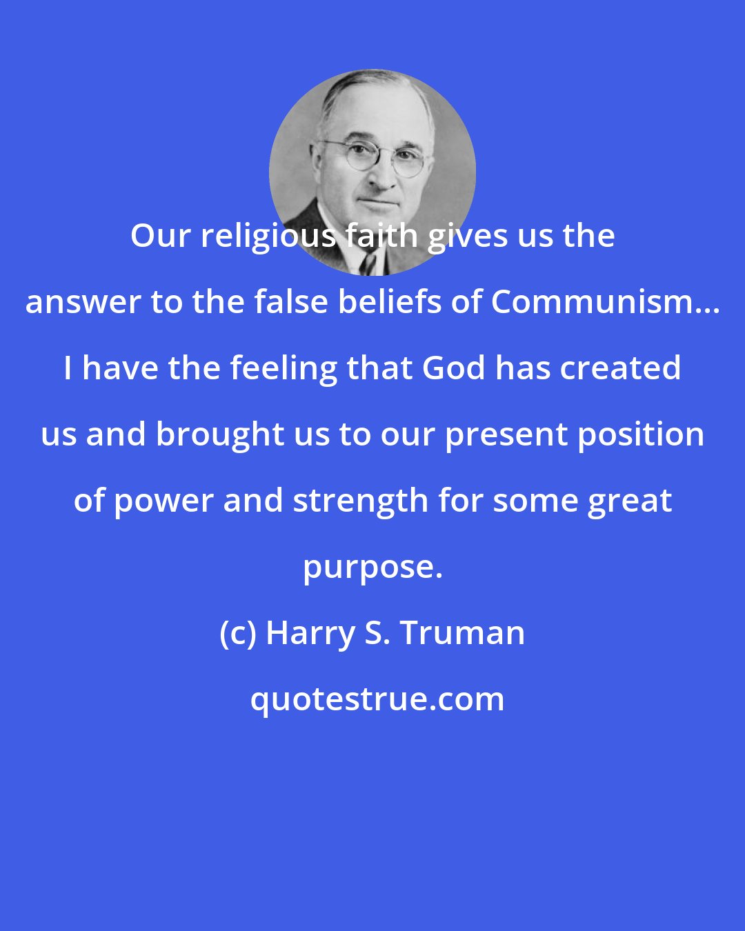 Harry S. Truman: Our religious faith gives us the answer to the false beliefs of Communism... I have the feeling that God has created us and brought us to our present position of power and strength for some great purpose.