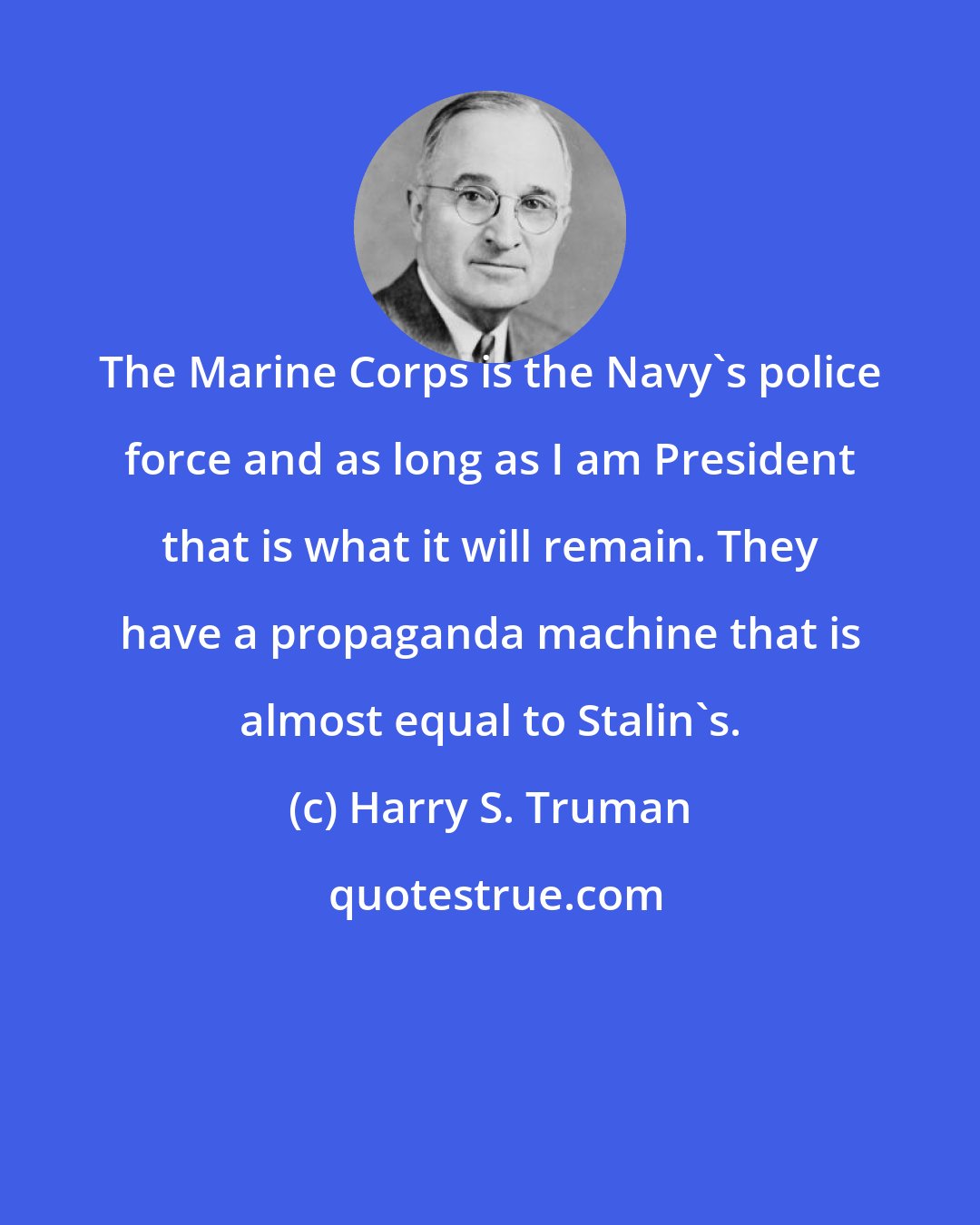 Harry S. Truman: The Marine Corps is the Navy's police force and as long as I am President that is what it will remain. They have a propaganda machine that is almost equal to Stalin's.