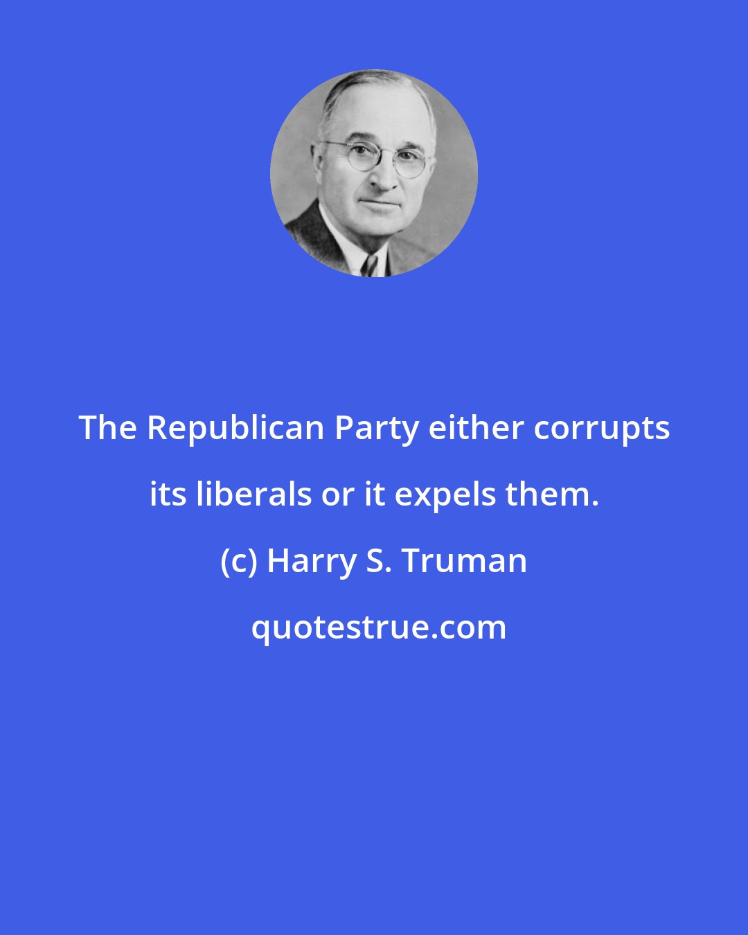 Harry S. Truman: The Republican Party either corrupts its liberals or it expels them.