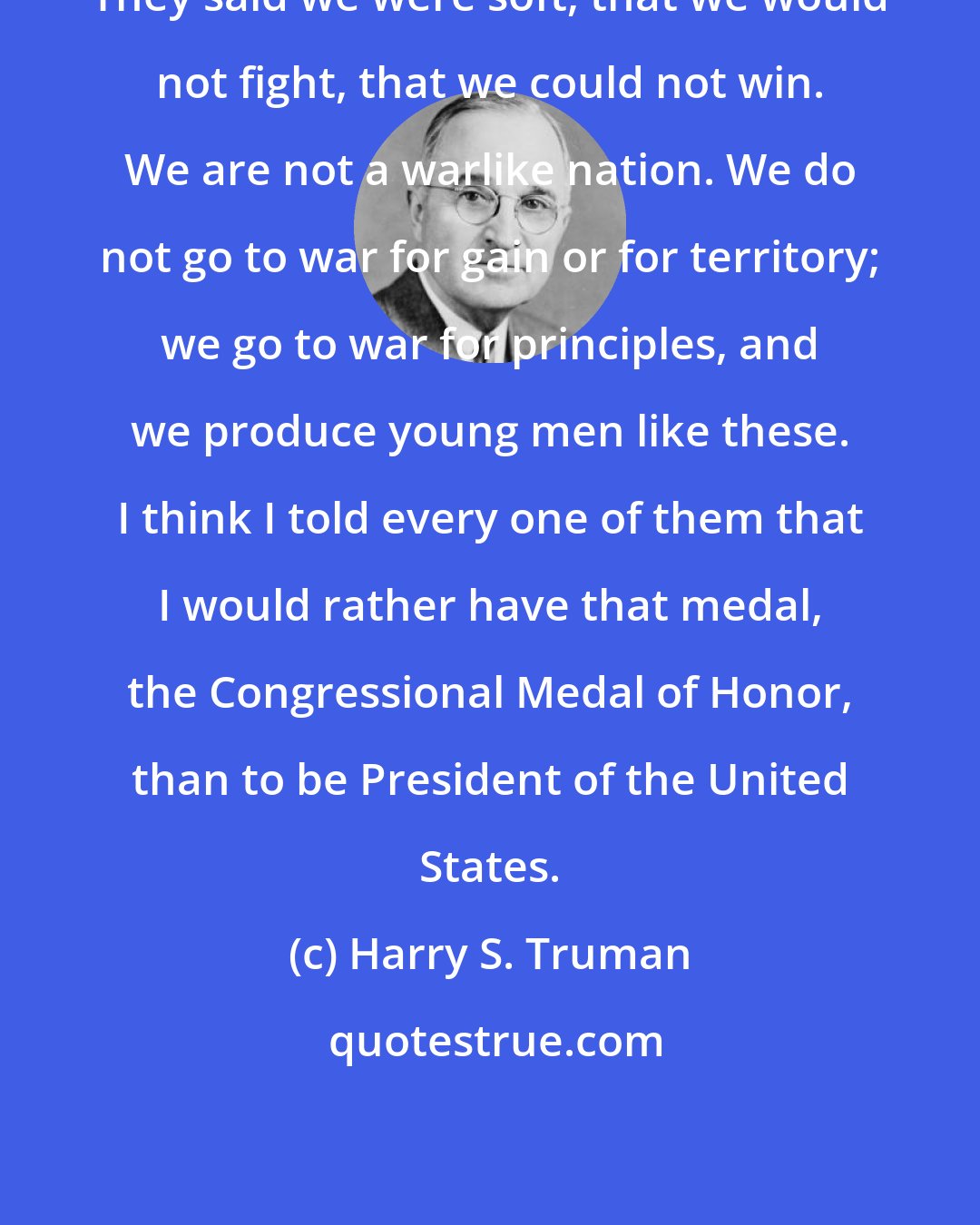 Harry S. Truman: They said we were soft, that we would not fight, that we could not win. We are not a warlike nation. We do not go to war for gain or for territory; we go to war for principles, and we produce young men like these. I think I told every one of them that I would rather have that medal, the Congressional Medal of Honor, than to be President of the United States.