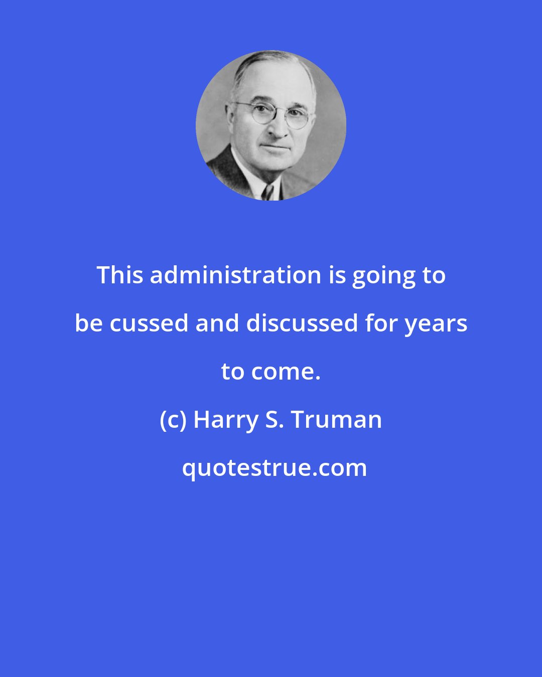 Harry S. Truman: This administration is going to be cussed and discussed for years to come.