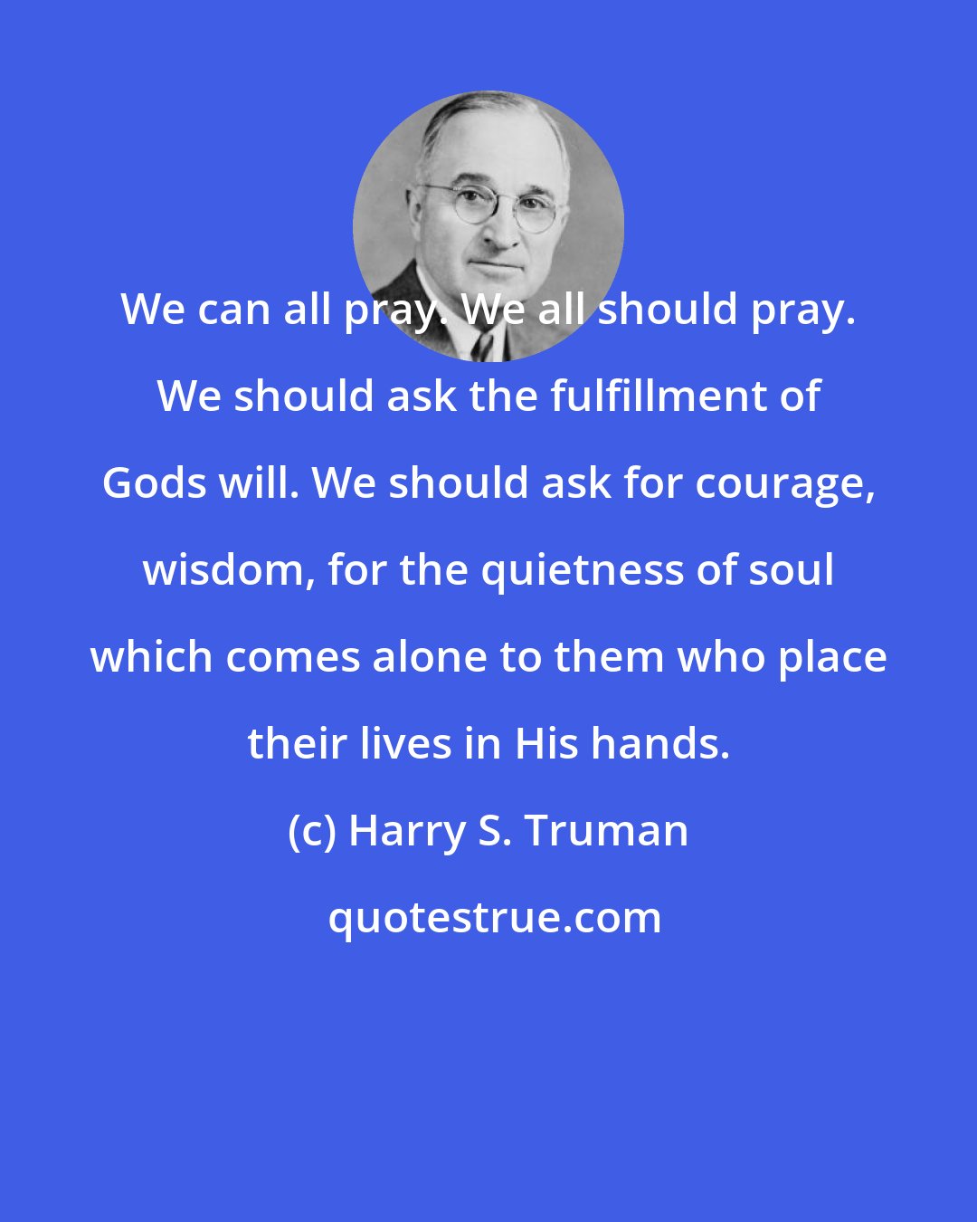 Harry S. Truman: We can all pray. We all should pray. We should ask the fulfillment of Gods will. We should ask for courage, wisdom, for the quietness of soul which comes alone to them who place their lives in His hands.