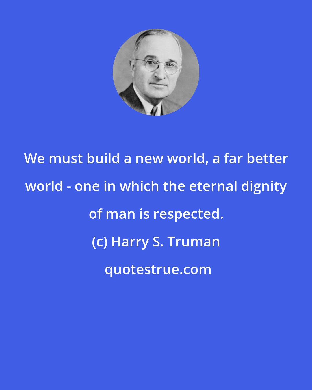 Harry S. Truman: We must build a new world, a far better world - one in which the eternal dignity of man is respected.