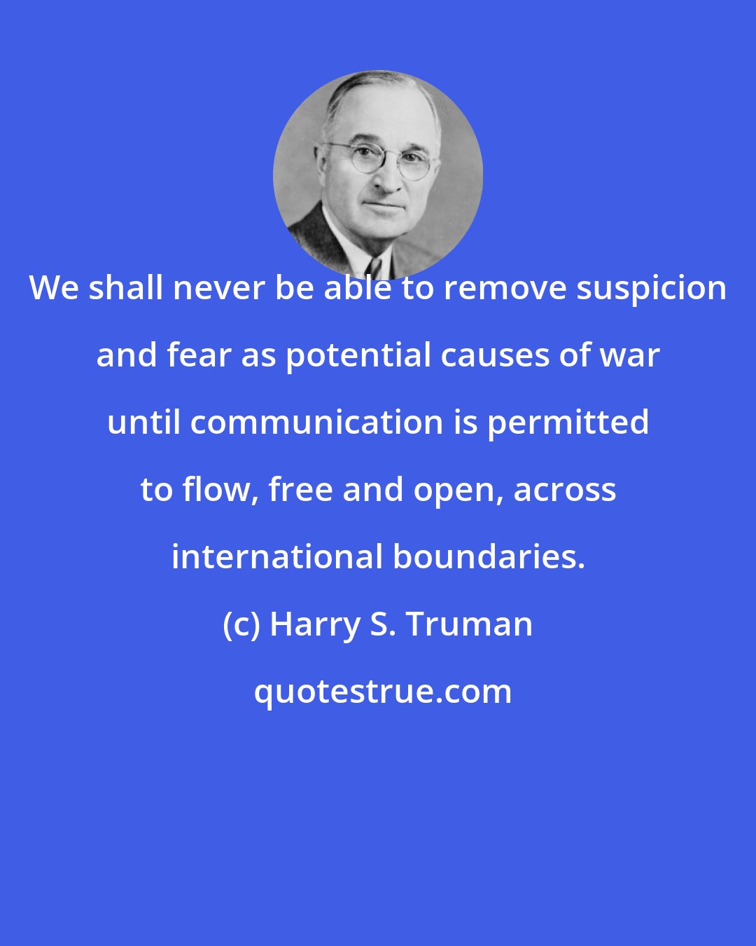 Harry S. Truman: We shall never be able to remove suspicion and fear as potential causes of war until communication is permitted to flow, free and open, across international boundaries.