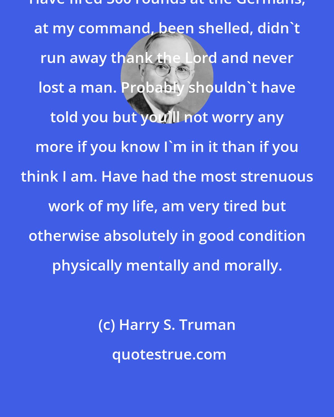 Harry S. Truman: Have fired 500 rounds at the Germans, at my command, been shelled, didn't run away thank the Lord and never lost a man. Probably shouldn't have told you but you'll not worry any more if you know I'm in it than if you think I am. Have had the most strenuous work of my life, am very tired but otherwise absolutely in good condition physically mentally and morally.