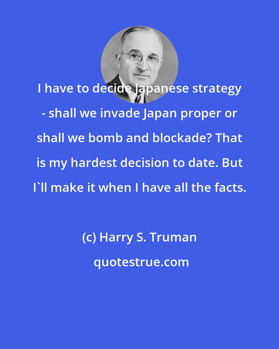 Harry S. Truman: I have to decide Japanese strategy - shall we invade Japan proper or shall we bomb and blockade? That is my hardest decision to date. But I'll make it when I have all the facts.