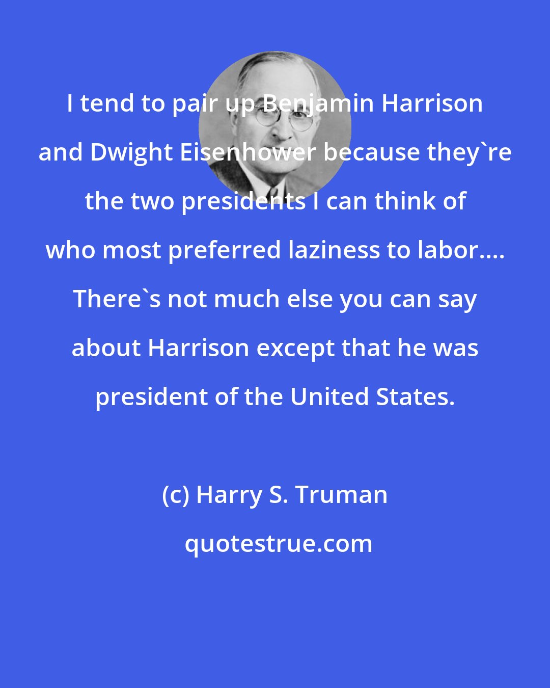 Harry S. Truman: I tend to pair up Benjamin Harrison and Dwight Eisenhower because they're the two presidents I can think of who most preferred laziness to labor.... There's not much else you can say about Harrison except that he was president of the United States.