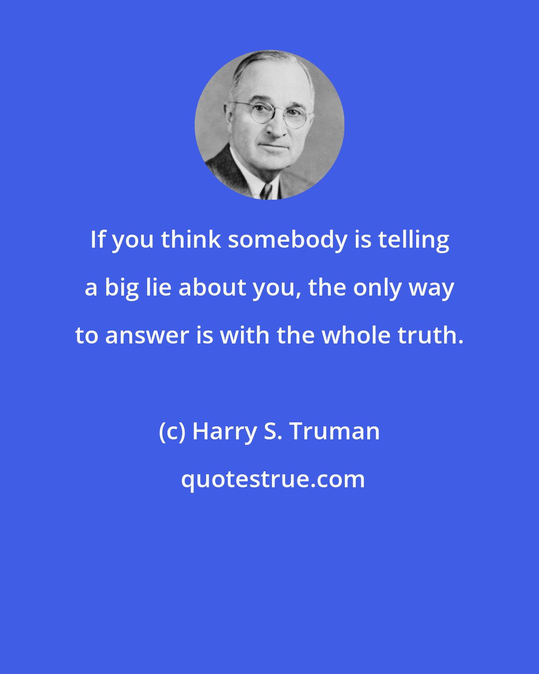 Harry S. Truman: If you think somebody is telling a big lie about you, the only way to answer is with the whole truth.