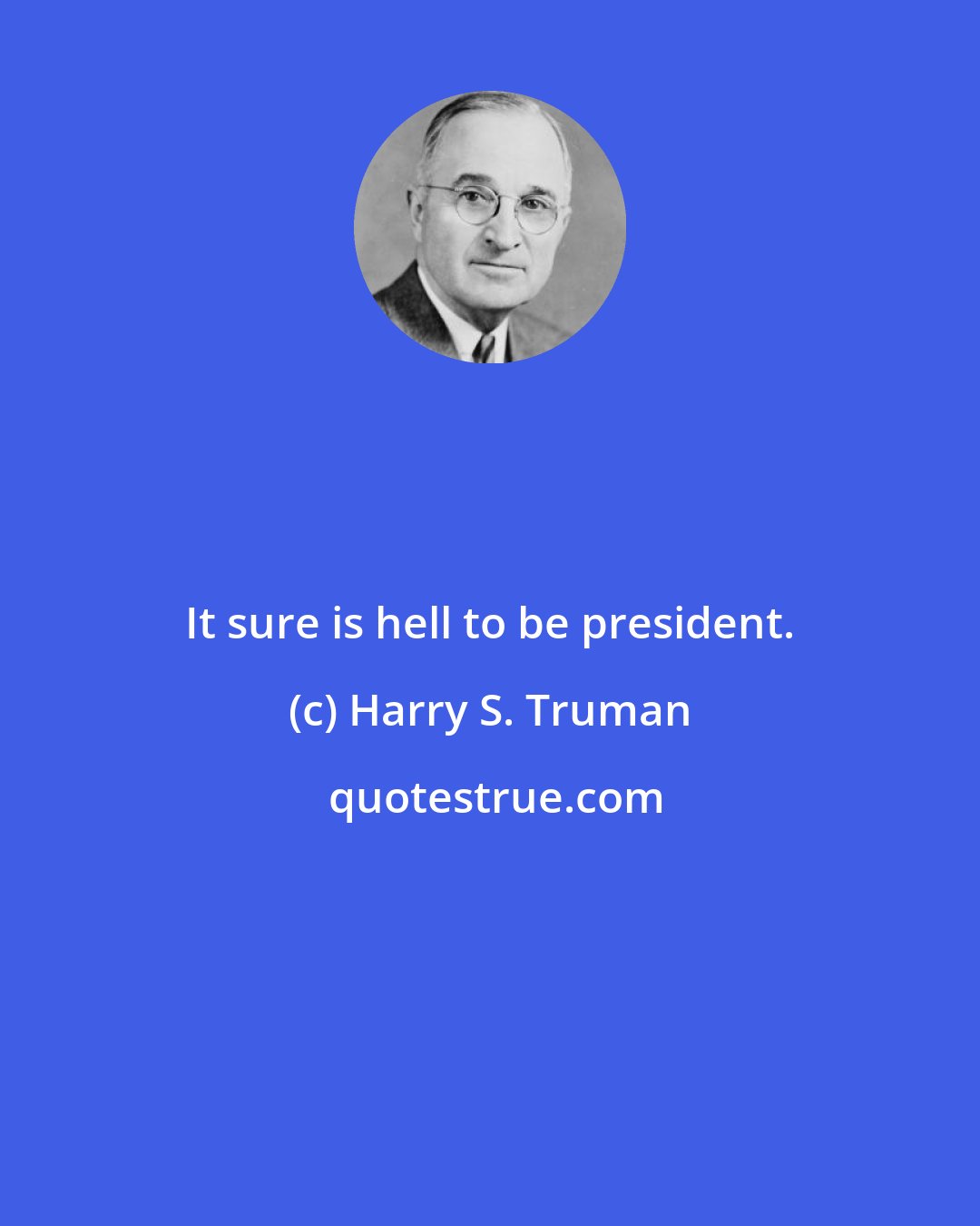 Harry S. Truman: It sure is hell to be president.