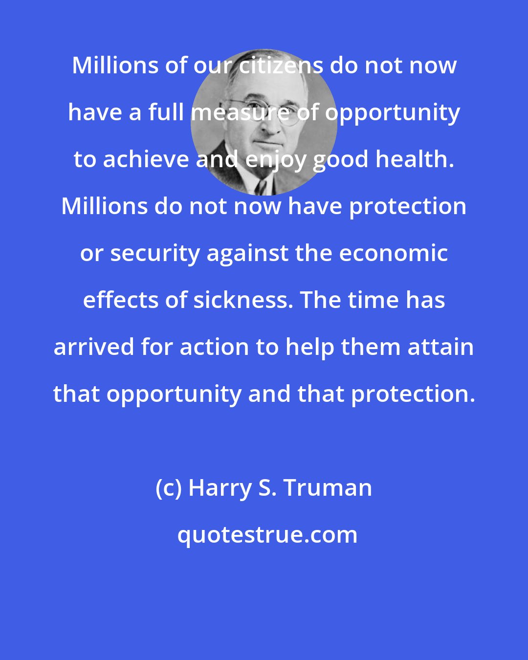 Harry S. Truman: Millions of our citizens do not now have a full measure of opportunity to achieve and enjoy good health. Millions do not now have protection or security against the economic effects of sickness. The time has arrived for action to help them attain that opportunity and that protection.