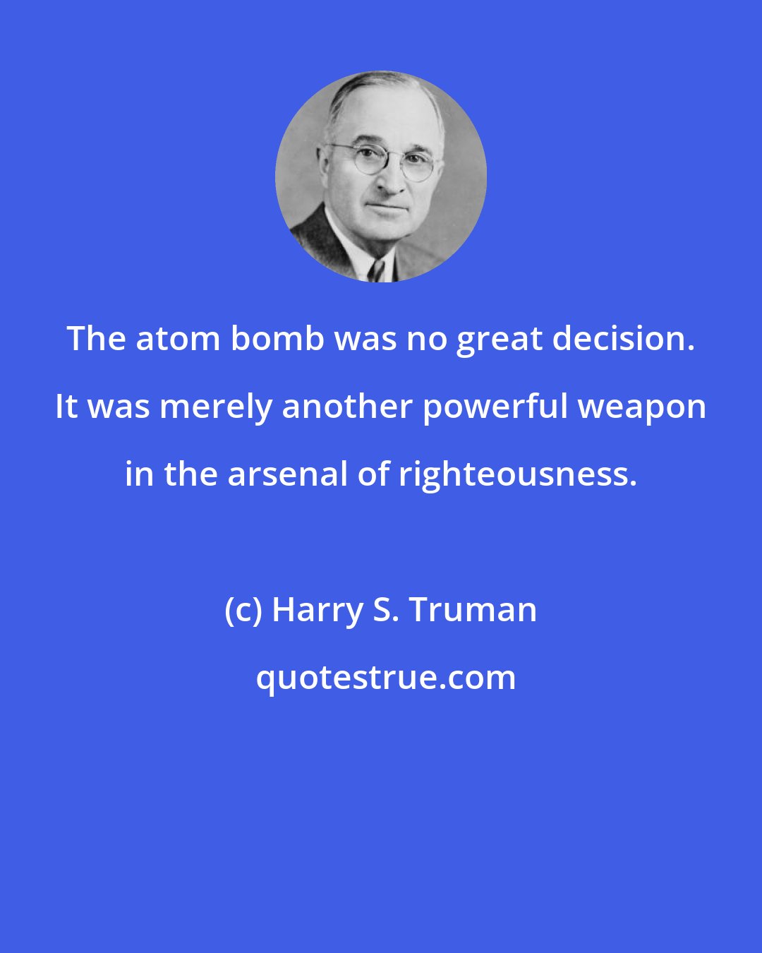 Harry S. Truman: The atom bomb was no great decision. It was merely another powerful weapon in the arsenal of righteousness.