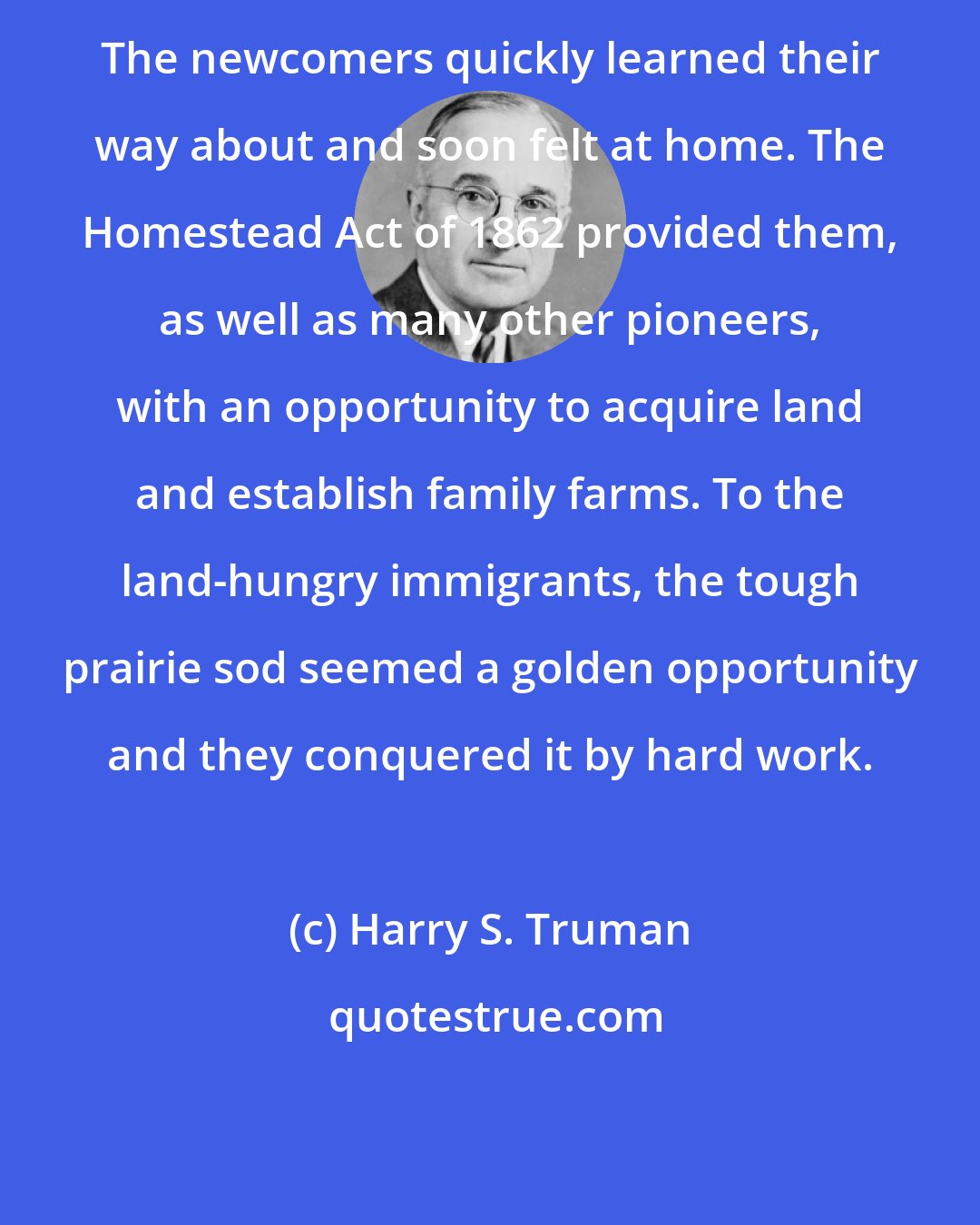 Harry S. Truman: The newcomers quickly learned their way about and soon felt at home. The Homestead Act of 1862 provided them, as well as many other pioneers, with an opportunity to acquire land and establish family farms. To the land-hungry immigrants, the tough prairie sod seemed a golden opportunity and they conquered it by hard work.