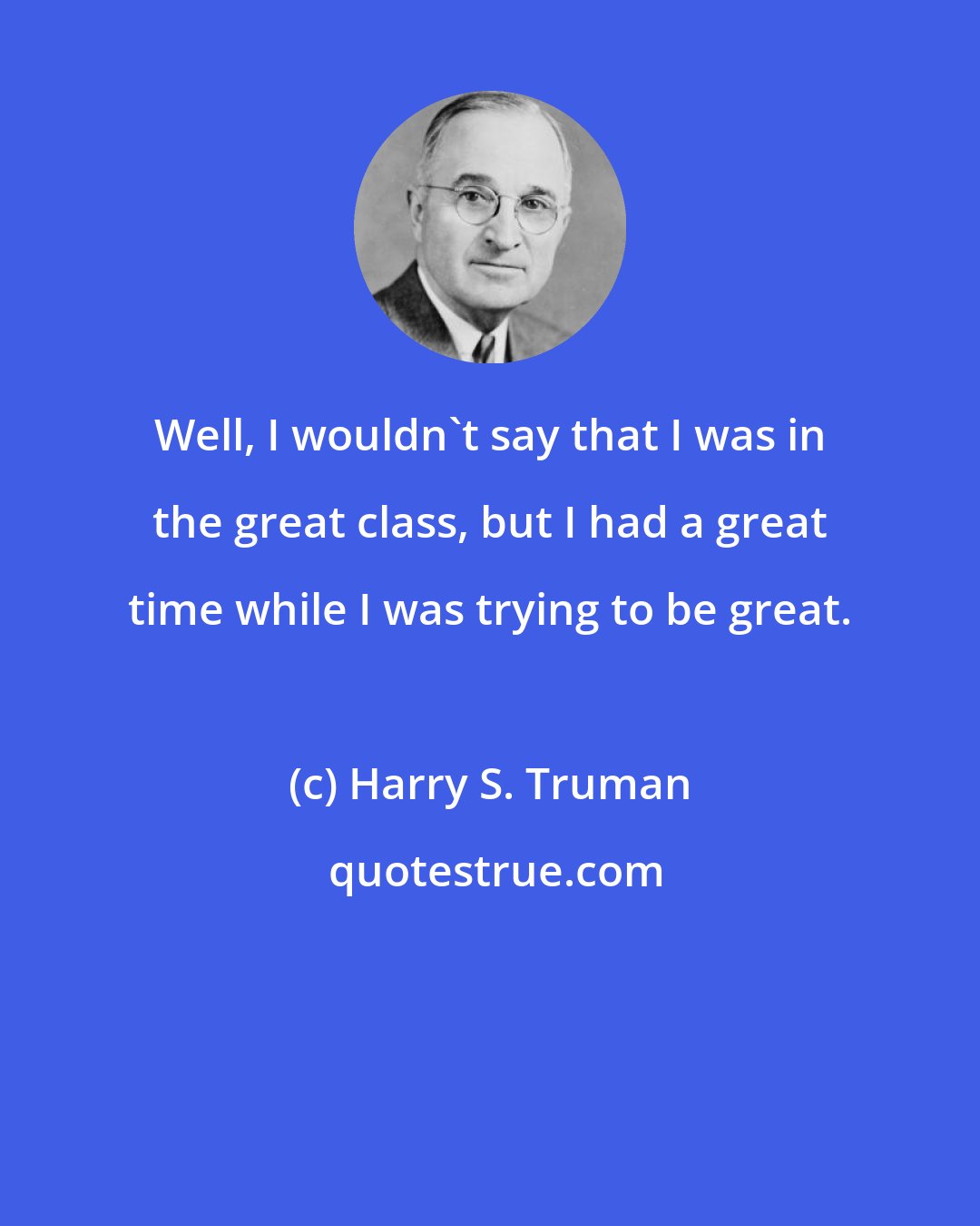 Harry S. Truman: Well, I wouldn't say that I was in the great class, but I had a great time while I was trying to be great.