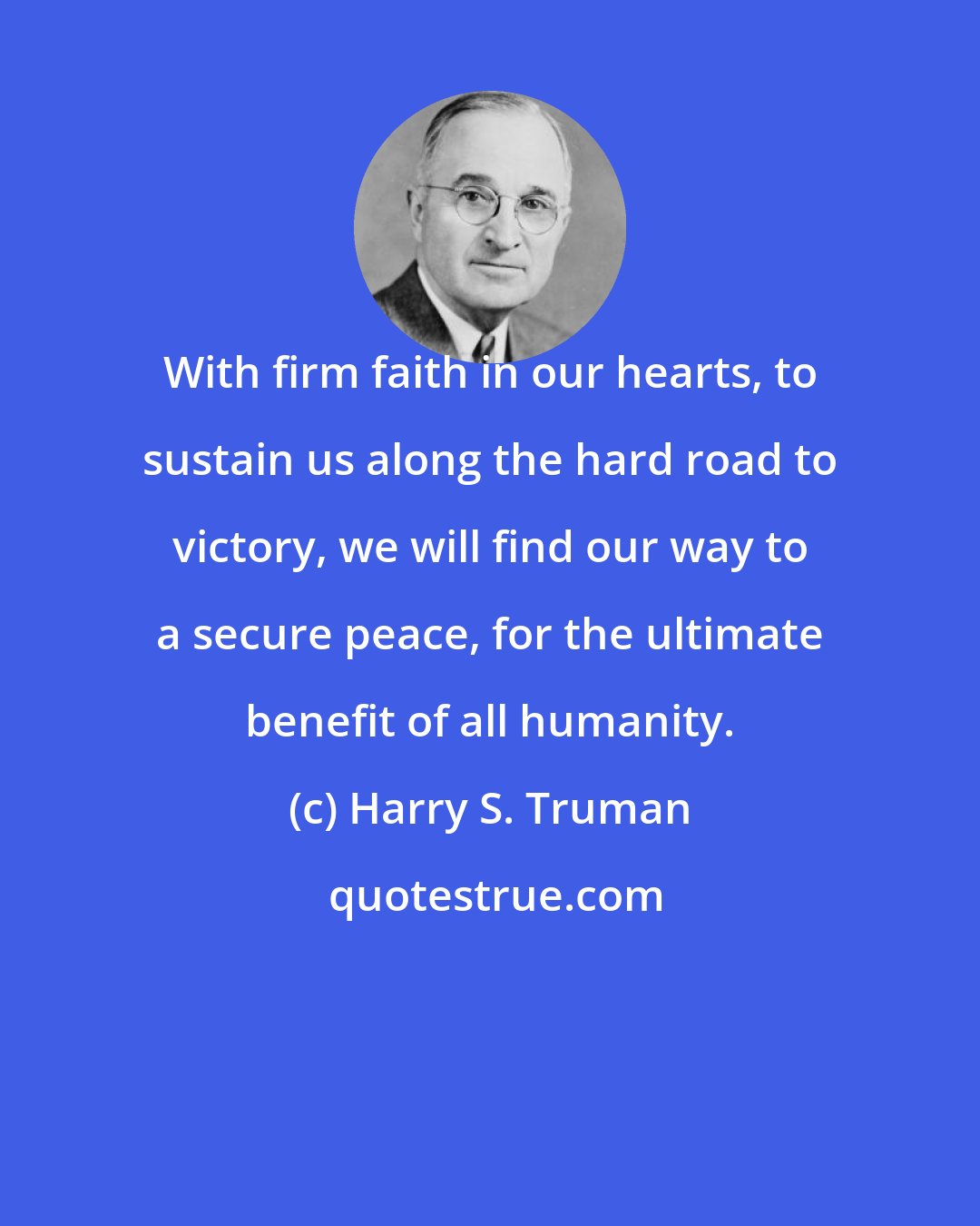 Harry S. Truman: With firm faith in our hearts, to sustain us along the hard road to victory, we will find our way to a secure peace, for the ultimate benefit of all humanity.