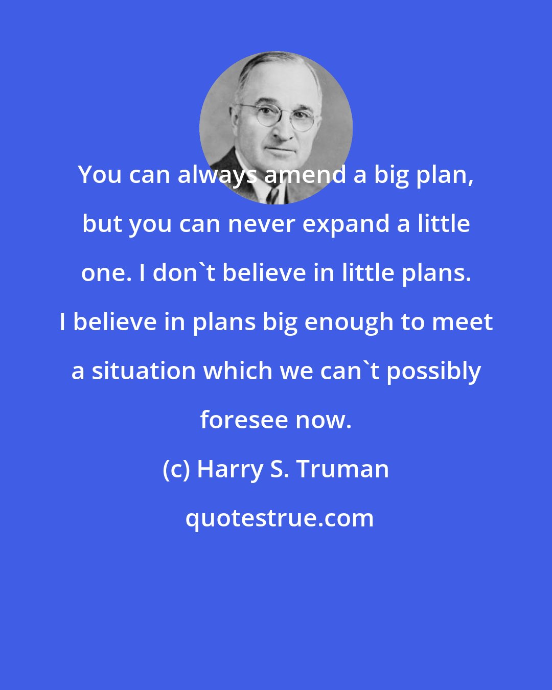 Harry S. Truman: You can always amend a big plan, but you can never expand a little one. I don't believe in little plans. I believe in plans big enough to meet a situation which we can't possibly foresee now.