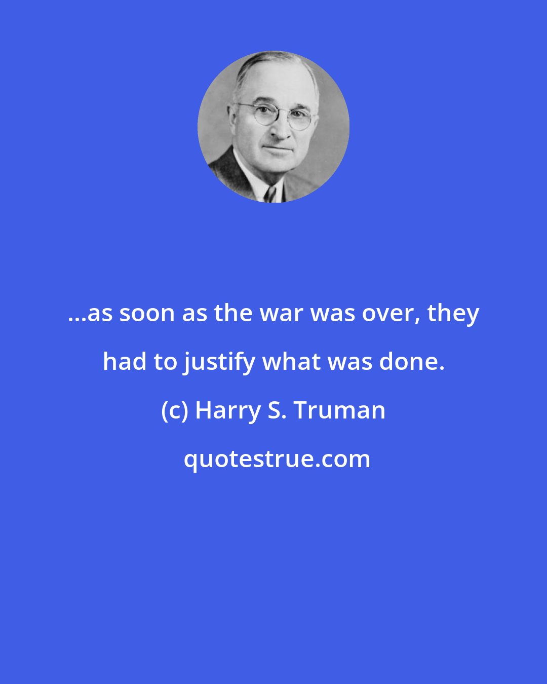 Harry S. Truman: ...as soon as the war was over, they had to justify what was done.