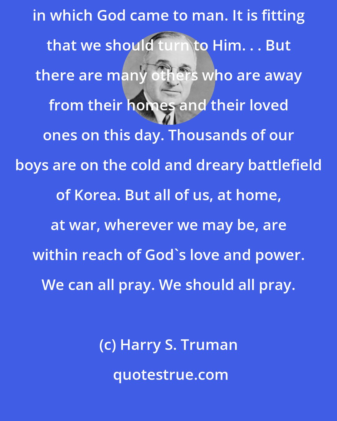 Harry S. Truman: At this time, we should renew our faith in God. We celebrate the hour in which God came to man. It is fitting that we should turn to Him. . . But there are many others who are away from their homes and their loved ones on this day. Thousands of our boys are on the cold and dreary battlefield of Korea. But all of us, at home, at war, wherever we may be, are within reach of God's love and power. We can all pray. We should all pray.