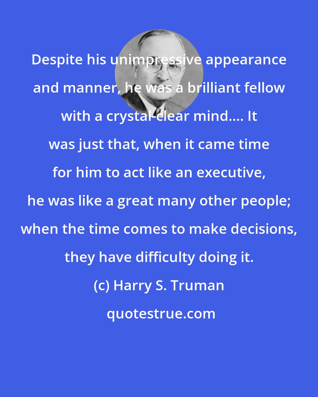 Harry S. Truman: Despite his unimpressive appearance and manner, he was a brilliant fellow with a crystal-clear mind.... It was just that, when it came time for him to act like an executive, he was like a great many other people; when the time comes to make decisions, they have difficulty doing it.