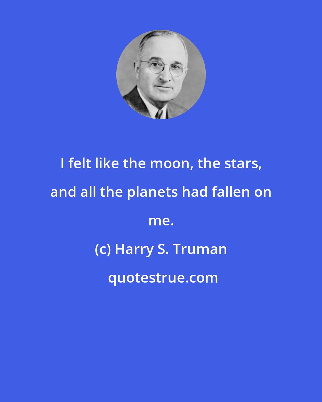 Harry S. Truman: I felt like the moon, the stars, and all the planets had fallen on me.