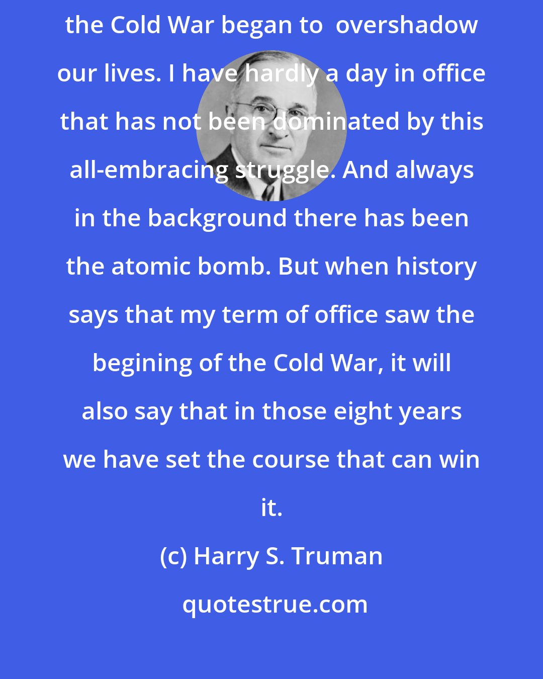 Harry S. Truman: I suppose that history will remember my term in office as the years when the Cold War began to  overshadow our lives. I have hardly a day in office that has not been dominated by this all-embracing struggle. And always in the background there has been the atomic bomb. But when history says that my term of office saw the begining of the Cold War, it will also say that in those eight years we have set the course that can win it.