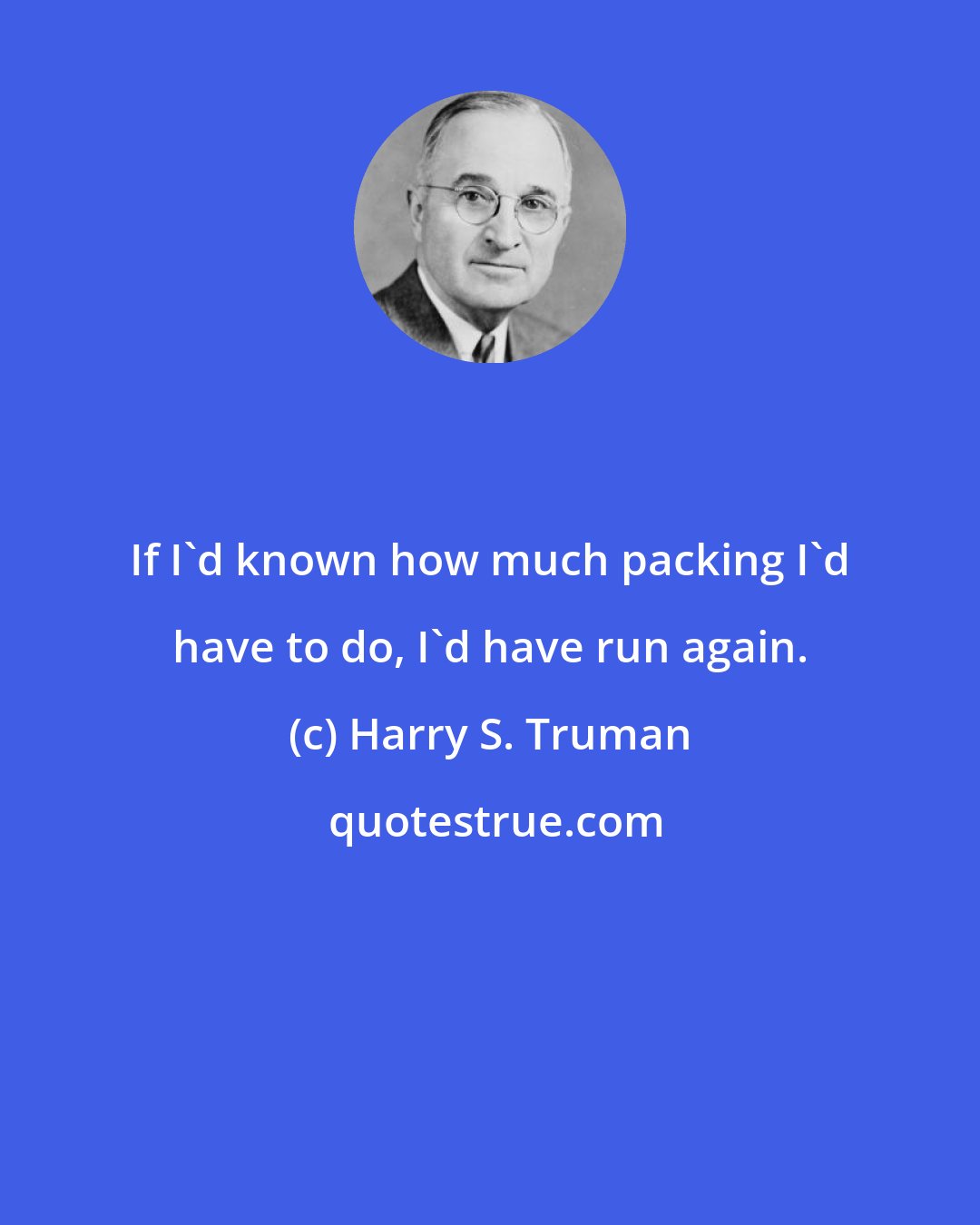 Harry S. Truman: If I'd known how much packing I'd have to do, I'd have run again.