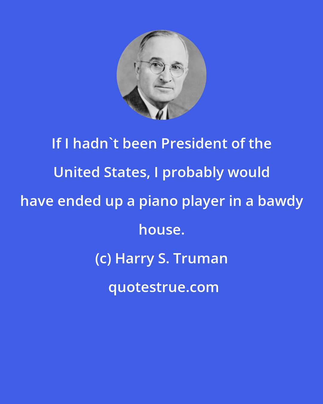 Harry S. Truman: If I hadn't been President of the United States, I probably would have ended up a piano player in a bawdy house.