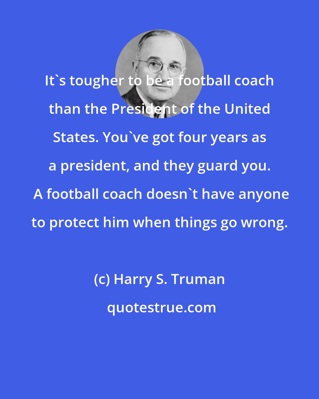 Harry S. Truman: It's tougher to be a football coach than the President of the United States. You've got four years as a president, and they guard you.  A football coach doesn't have anyone to protect him when things go wrong.