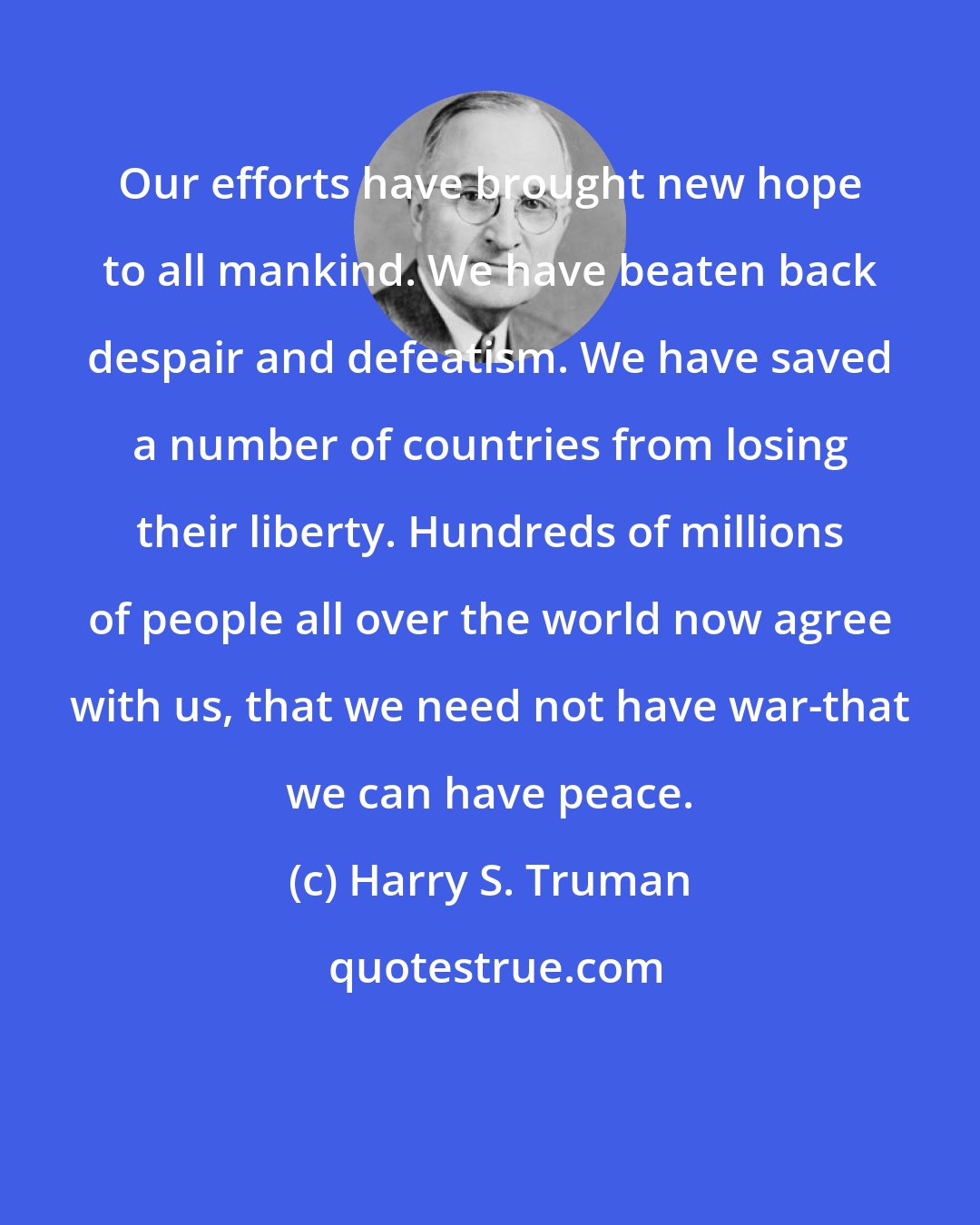 Harry S. Truman: Our efforts have brought new hope to all mankind. We have beaten back despair and defeatism. We have saved a number of countries from losing their liberty. Hundreds of millions of people all over the world now agree with us, that we need not have war-that we can have peace.