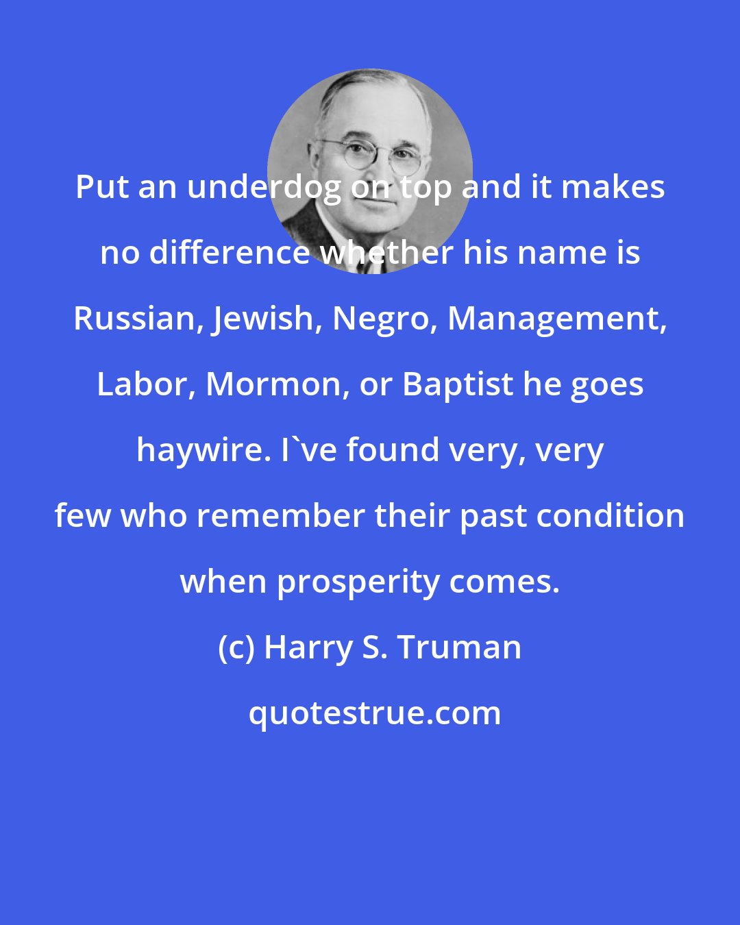 Harry S. Truman: Put an underdog on top and it makes no difference whether his name is Russian, Jewish, Negro, Management, Labor, Mormon, or Baptist he goes haywire. I've found very, very few who remember their past condition when prosperity comes.