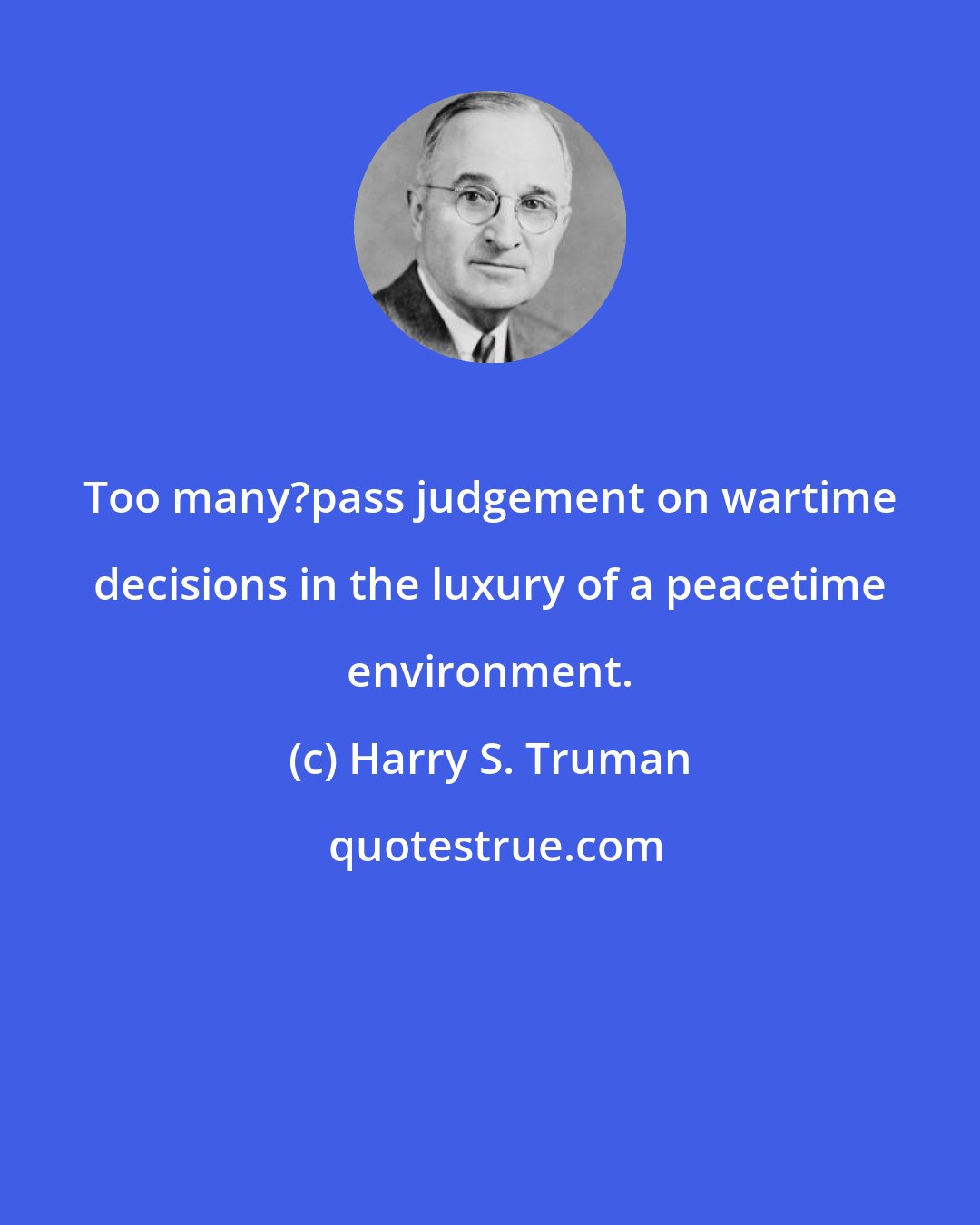 Harry S. Truman: Too many?pass judgement on wartime decisions in the luxury of a peacetime environment.